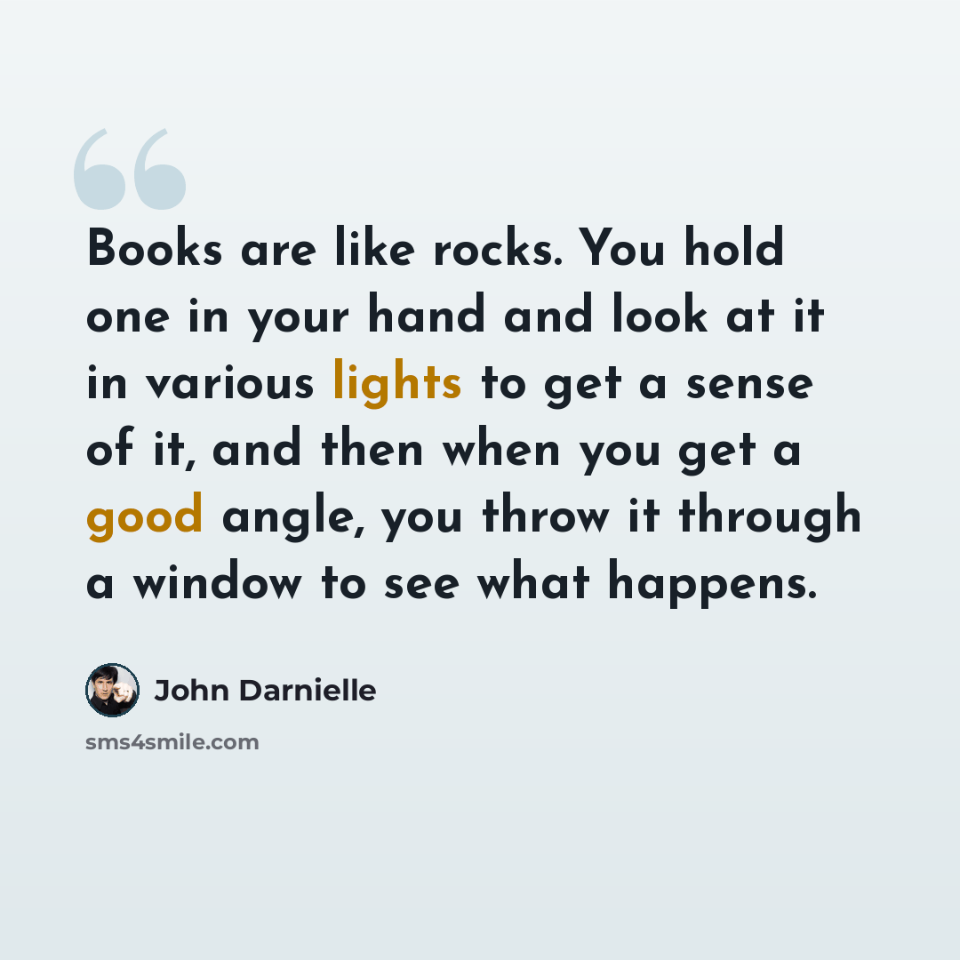 “Books are like rocks. You hold one in your hand and look at it in various lights to get a sense of it, and then when you get a good angle, you throw it through a window to see what happens.” quote by John Darnielle