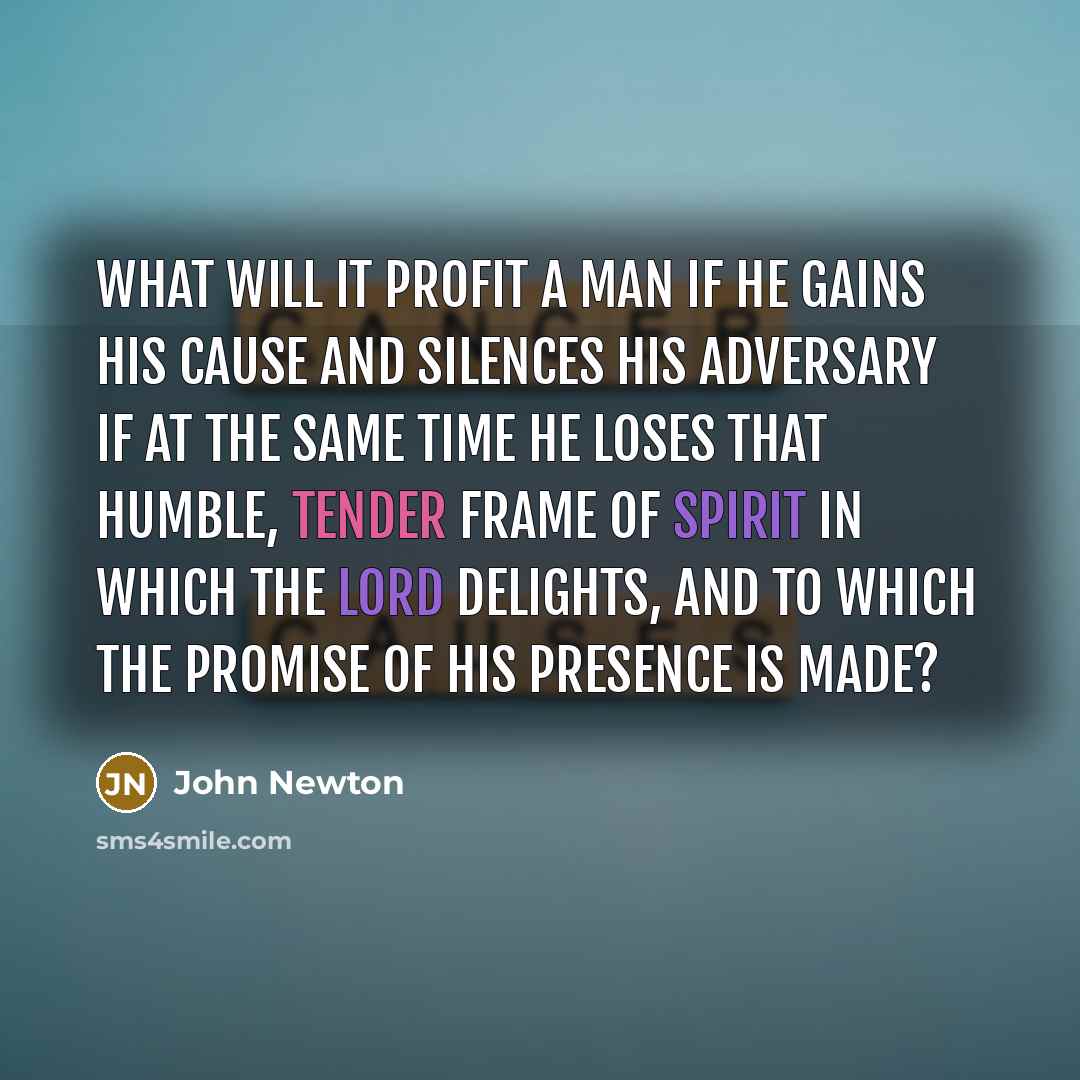 “What will it profit a man if he gains his cause and silences his adversary if at the same time he loses that humble, tender frame of spirit in which the Lord delights, and to which the promise of his presence is made?” quote by John Newton