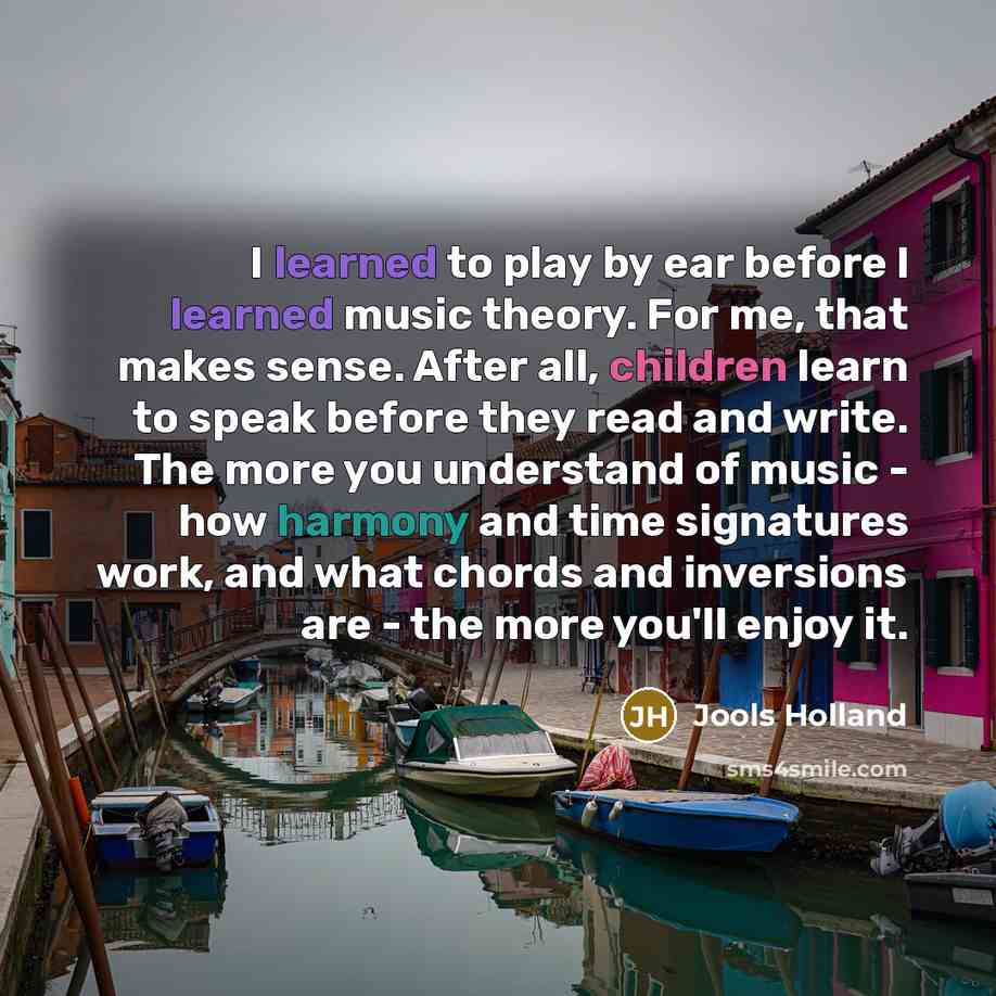“I learned to play by ear before I learned music theory. For me, that makes sense. After all, children learn to speak before they read and write. The more you understand of music - how harmony and time signatures work, and what chords and inversions are - the more you'll enjoy it.” quote by Jools Holland