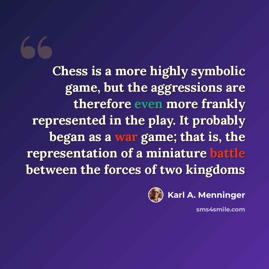 “Chess is a more highly symbolic game, but the aggressions are therefore even more frankly represented in the play. It probably began as a war game; that is, the representation of a miniature battle between the forces of two kingdoms” quote by Karl A. Menninger