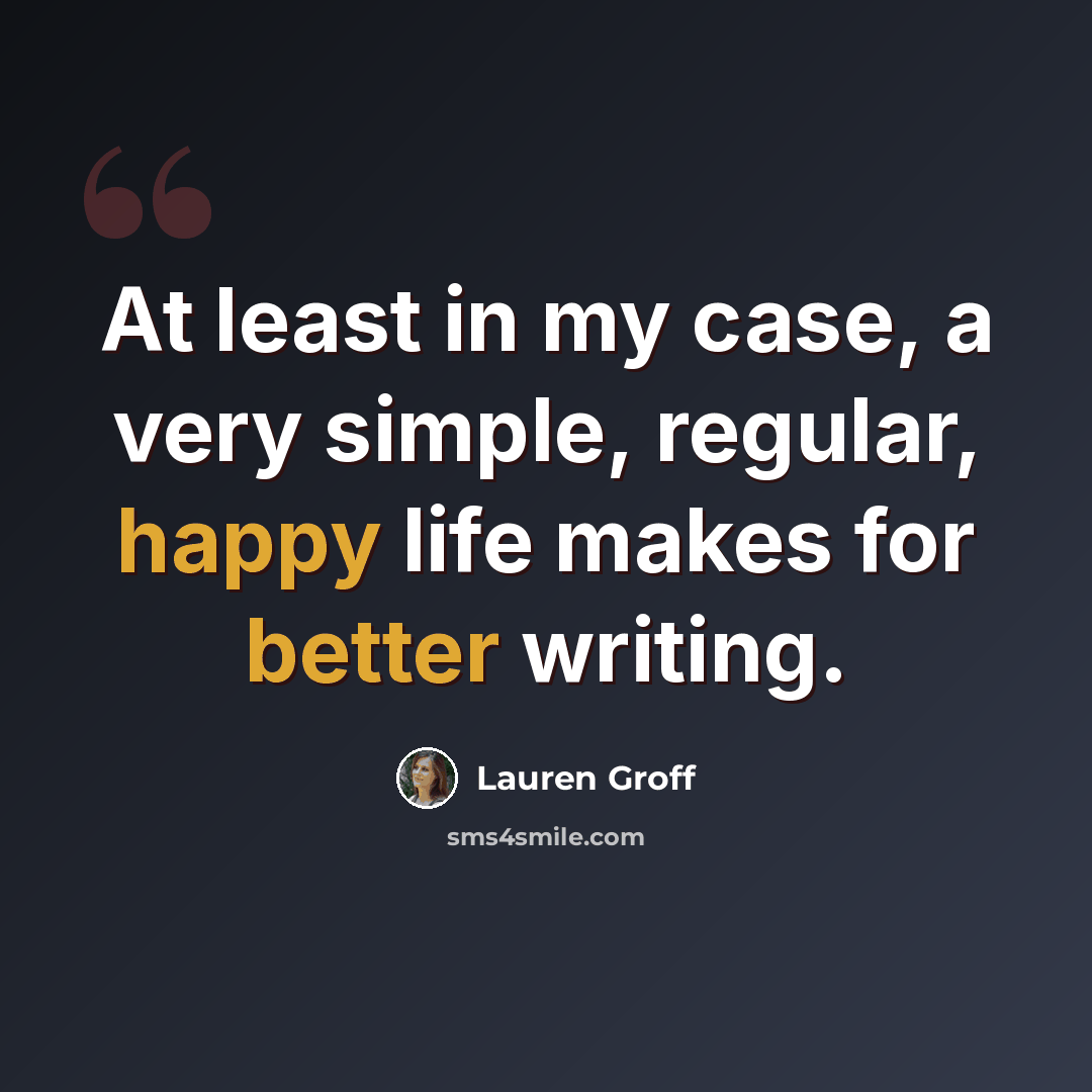 “At least in my case, a very simple, regular, happy life makes for better writing.” quote by Lauren Groff