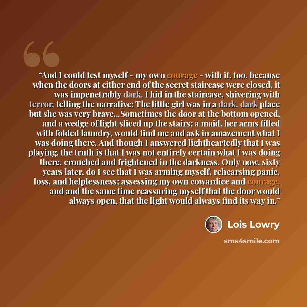 “And I could test myself - my own courage - with it, too, because when the doors at either end of the secret staircase were closed, it was impenetrably dark. I hid in the staircase, shivering with terror, telling the narrative: The little girl was in a dark, dark place but she was very…” quote by Lois Lowry