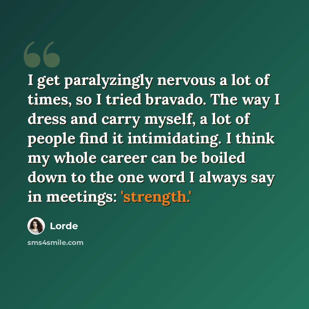 “I get paralyzingly nervous a lot of times, so I tried bravado. The way I dress and carry myself, a lot of people find it intimidating. I think my whole career can be boiled down to the one word I always say in meetings: 'strength.'” quote by Lorde