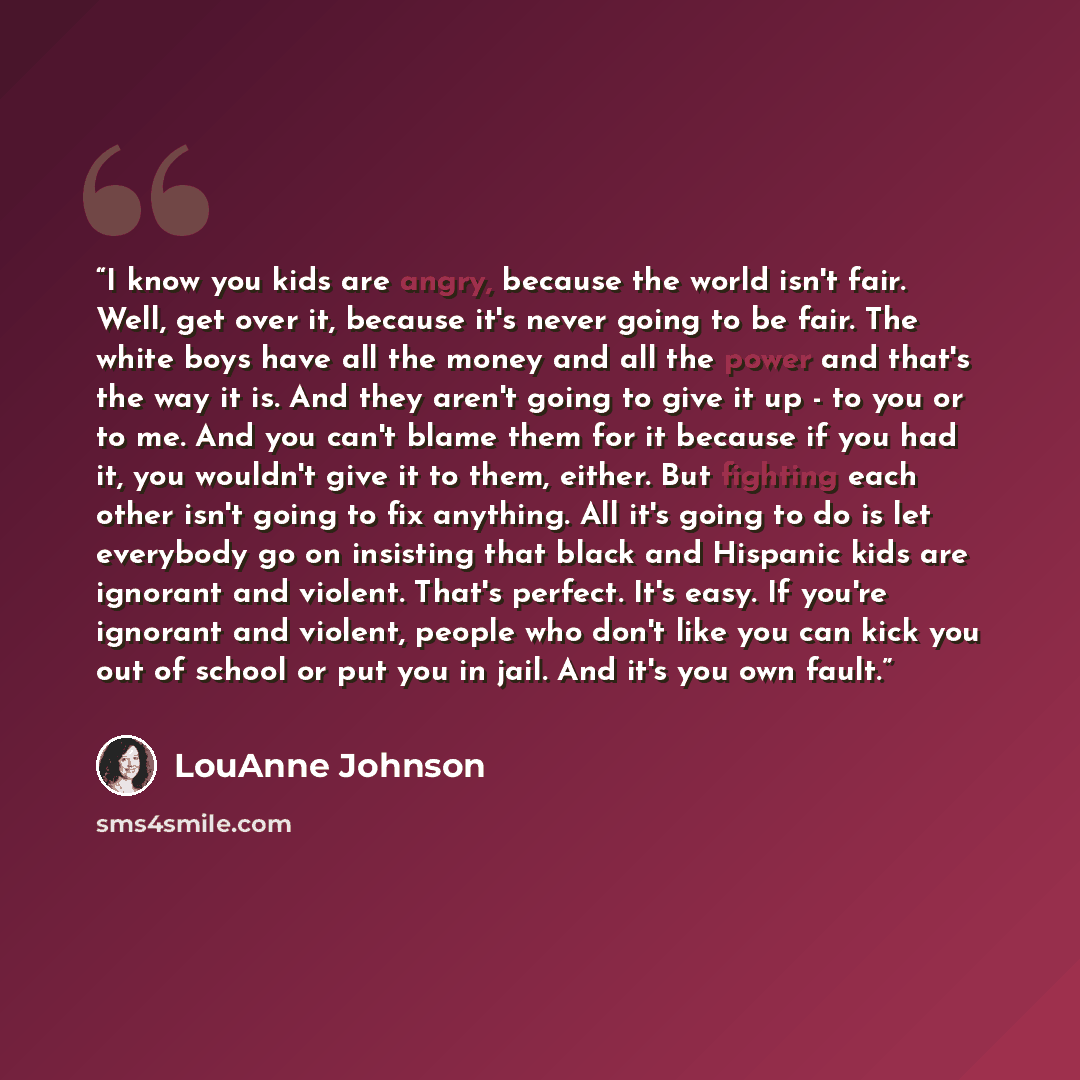 “I know you kids are angry, because the world isn't fair. Well, get over it, because it's never going to be fair. The white boys have all the money and all the power and that's the way it is. And they aren't going to give it up - to you or to me. And you can't blame them for it because if you had…” quote by LouAnne Johnson