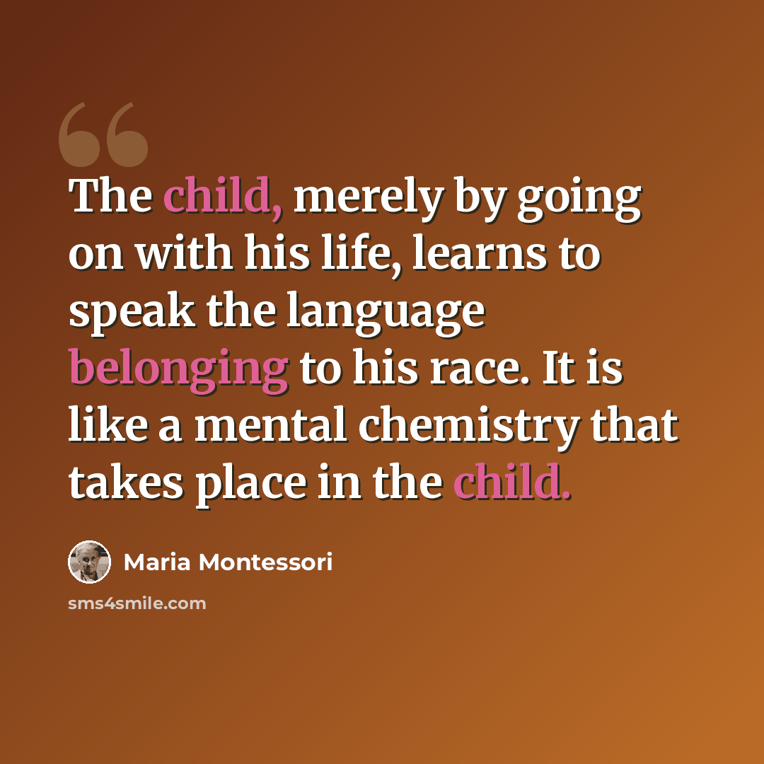 “The child, merely by going on with his life, learns to speak the language belonging to his race. It is like a mental chemistry that takes place in the child.” quote by Maria Montessori