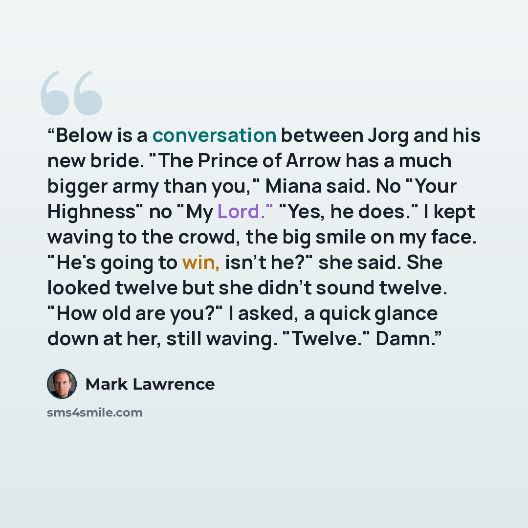 “Below is a conversation between Jorg and his new bride. "The Prince of Arrow has a much bigger army than you," Miana said. No "Your Highness" no "My Lord." "Yes, he does." I kept waving to the crowd, the big smile on my face. "He's going to win, isn't he?" she said. She looked twelve but she…” quote by Mark Lawrence