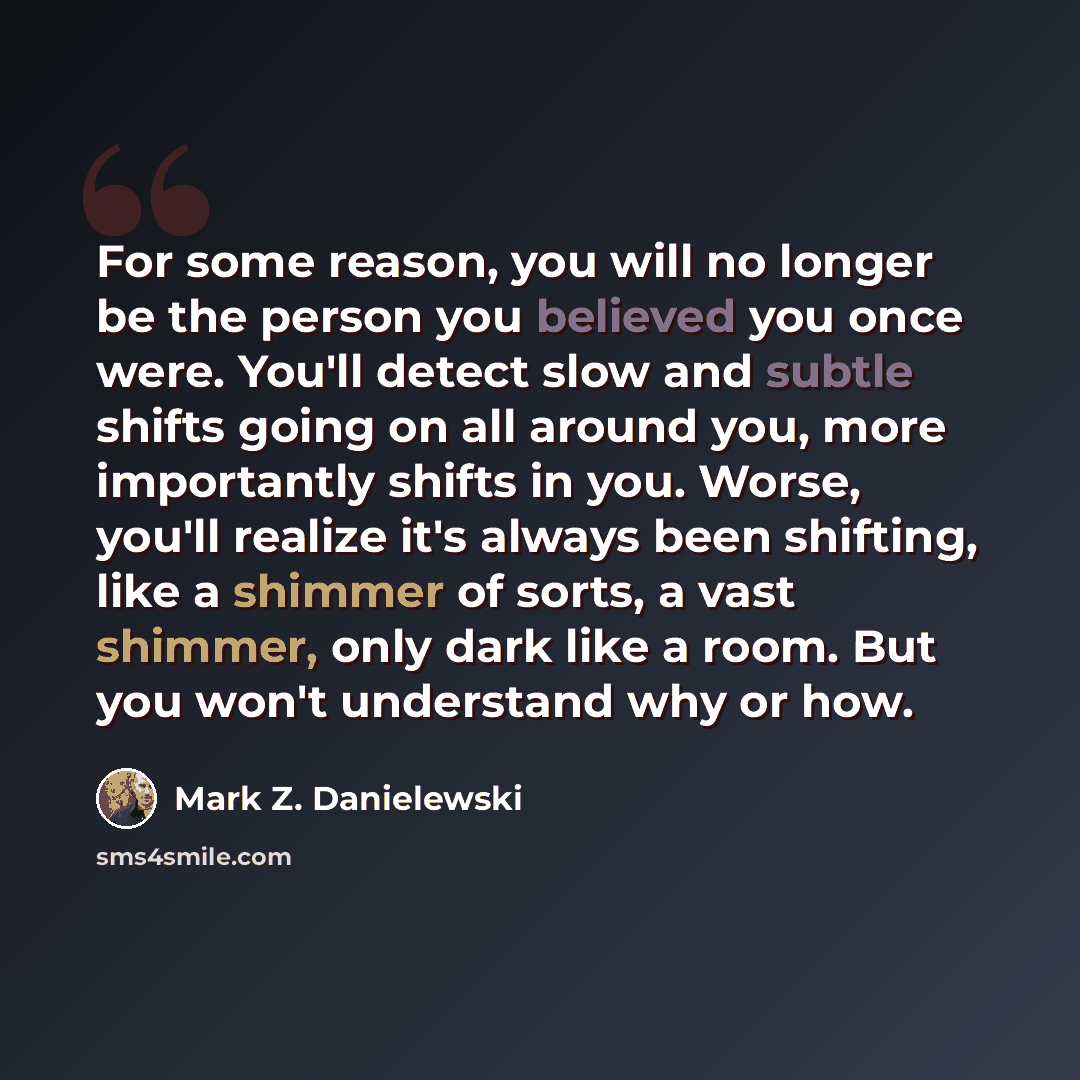 “For some reason, you will no longer be the person you believed you once were. You'll detect slow and subtle shifts going on all around you, more importantly shifts in you. Worse, you'll realize it's always been shifting, like a shimmer of sorts, a vast shimmer, only dark like a room. But you won't…” quote by Mark Z. Danielewski