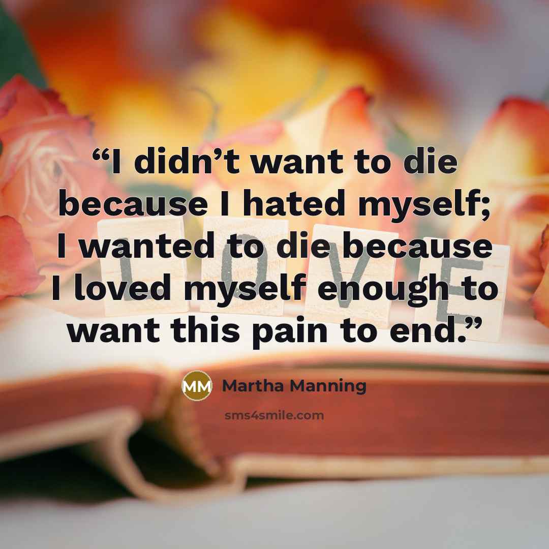 “I didn’t want to die because I hated myself; I wanted to die because I loved myself enough to want this pain to end.” quote by Martha Manning