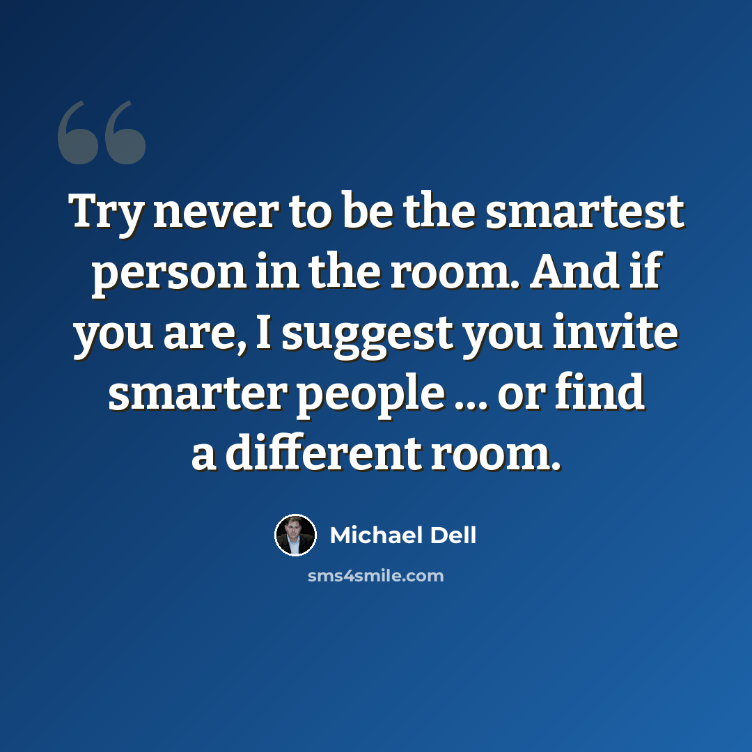 “Try never to be the smartest person in the room. And if you are, I suggest you invite smarter people … or find a different room.” quote by Michael Dell
