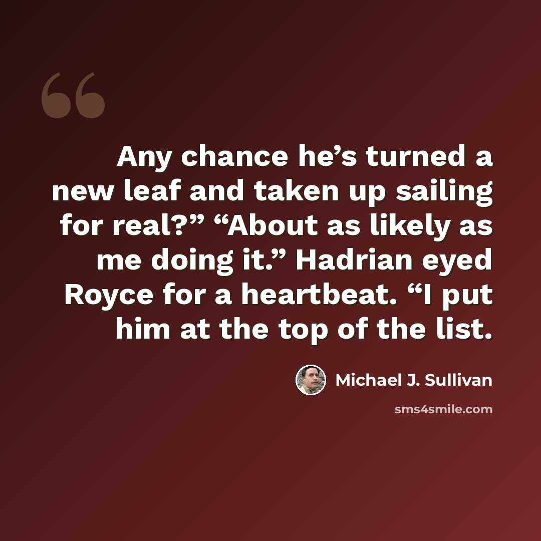 “Any chance he’s turned a new leaf and taken up sailing for real?” “About as likely as me doing it.” Hadrian eyed Royce for a heartbeat. “I put him at the top of the list.” quote by Michael J. Sullivan