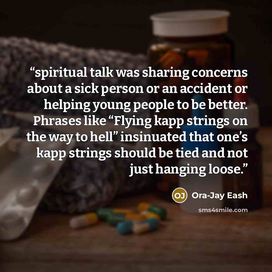 “spiritual talk was sharing concerns about a sick person or an accident or helping young people to be better. Phrases like “Flying kapp strings on the way to hell” insinuated that one’s kapp strings should be tied and not just hanging loose.” quote by Ora-Jay Eash