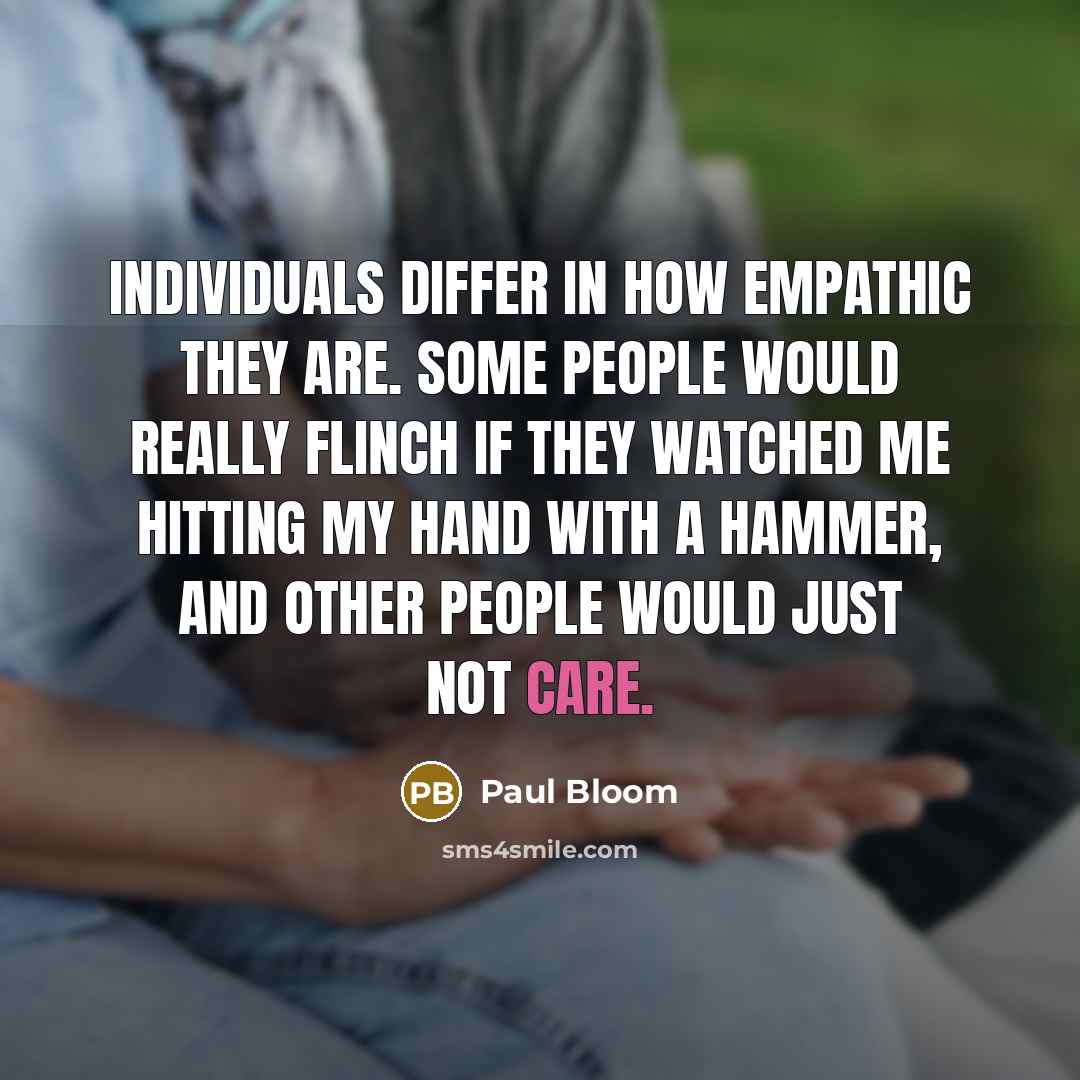 “Individuals differ in how empathic they are. Some people would really flinch if they watched me hitting my hand with a hammer, and other people would just not care.” quote by Paul Bloom