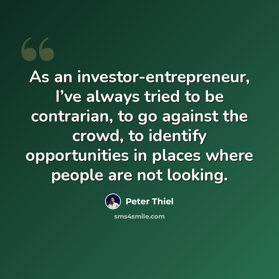“As an investor-entrepreneur, I’ve always tried to be contrarian, to go against the crowd, to identify opportunities in places where people are not looking.” quote by Peter Thiel