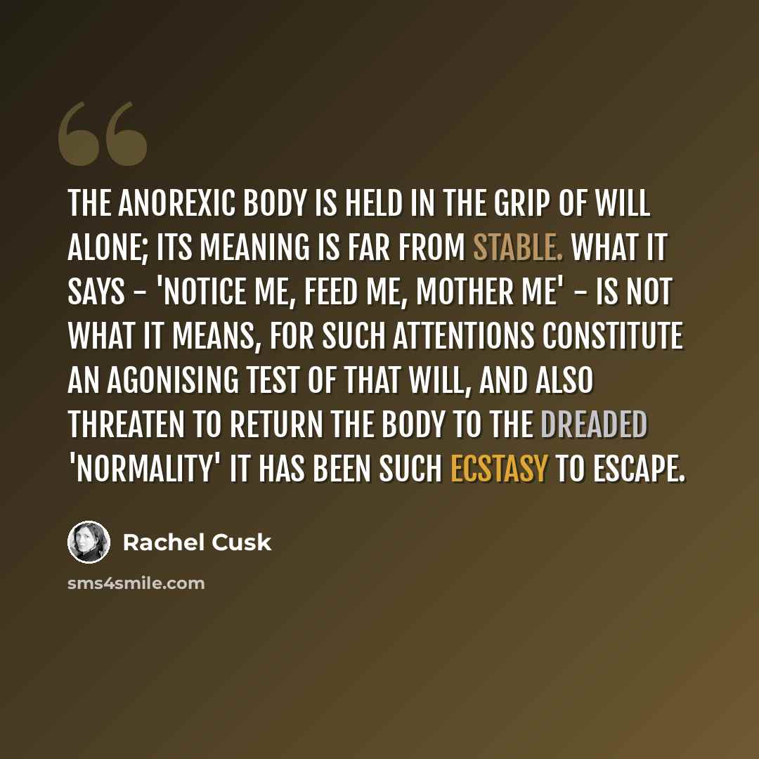 “The anorexic body is held in the grip of will alone; its meaning is far from stable. What it says - 'Notice me, feed me, mother me' - is not what it means, for such attentions constitute an agonising test of that will, and also threaten to return the body to the dreaded 'normality' it has been…” quote by Rachel Cusk