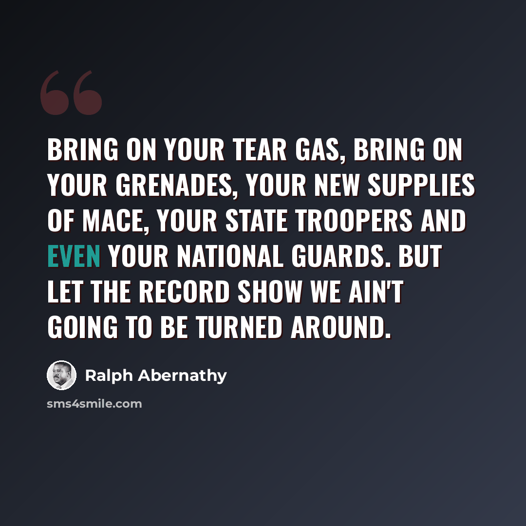 “Bring on your tear gas, bring on your grenades, your new supplies of Mace, your state troopers and even your national guards. But let the record show we ain't going to be turned around.” quote by Ralph Abernathy