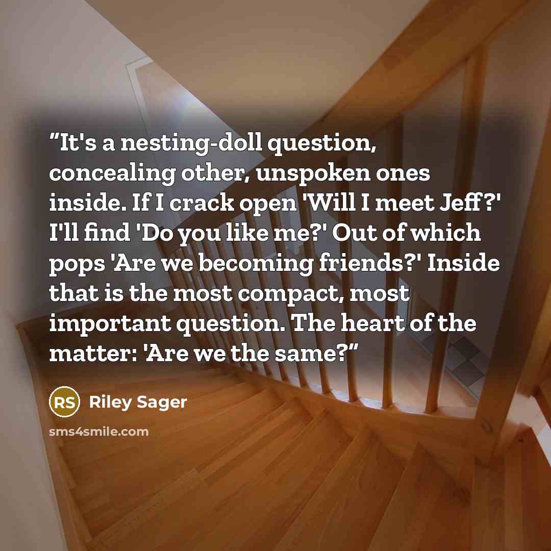 “It's a nesting-doll question, concealing other, unspoken ones inside. If I crack open 'Will I meet Jeff?' I'll find 'Do you like me?' Out of which pops 'Are we becoming friends?' Inside that is the most compact, most important question. The heart of the matter: 'Are we the same?” quote by Riley Sager