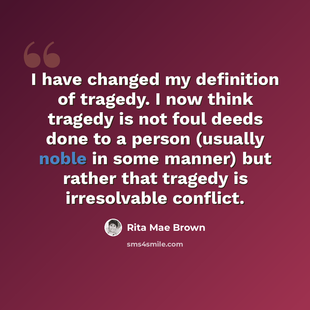 “I have changed my definition of tragedy. I now think tragedy is not foul deeds done to a person (usually noble in some manner) but rather that tragedy is irresolvable conflict.” quote by Rita Mae Brown