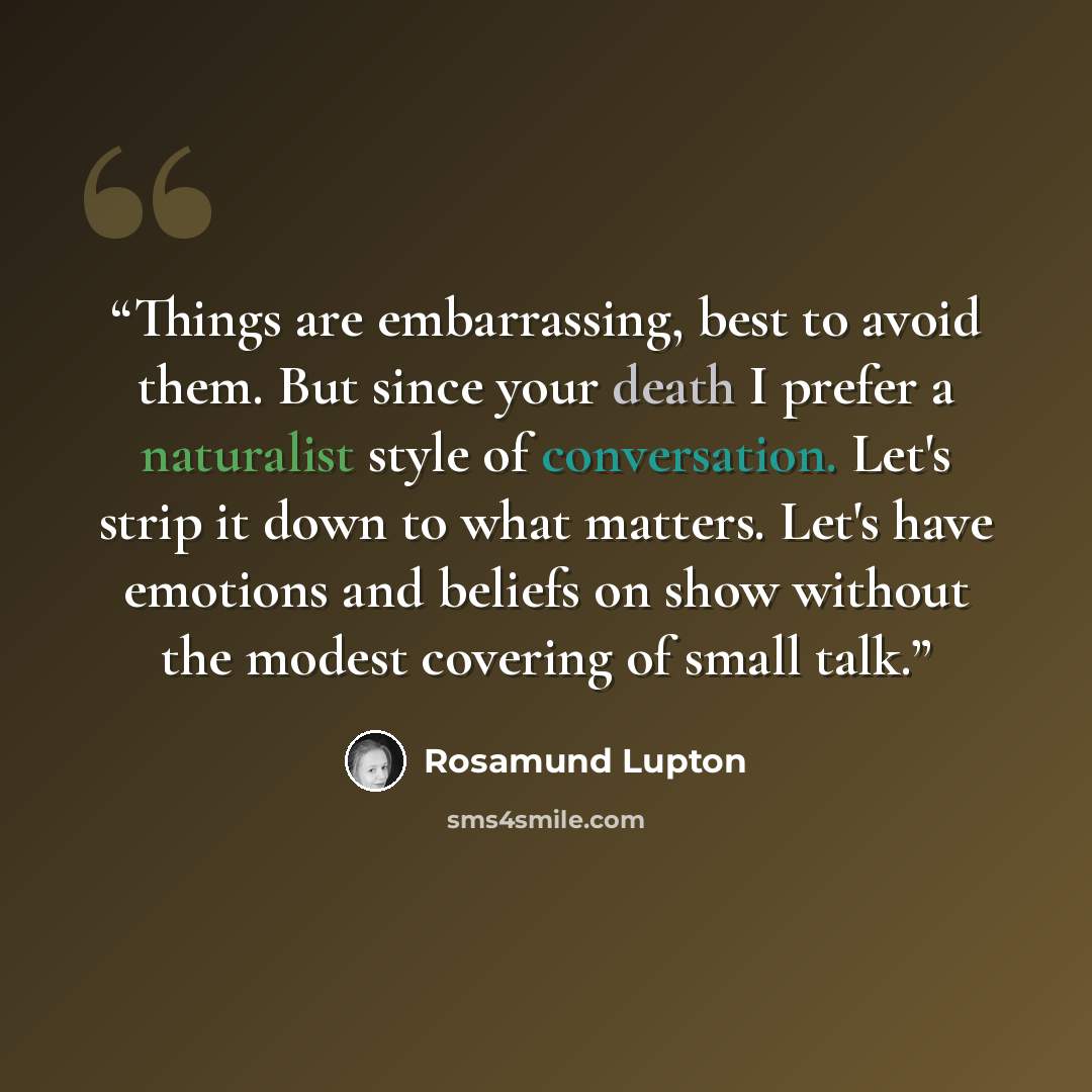 “Things are embarrassing, best to avoid them. But since your death I prefer a naturalist style of conversation. Let's strip it down to what matters. Let's have emotions and beliefs on show without the modest covering of small talk.” quote by Rosamund Lupton