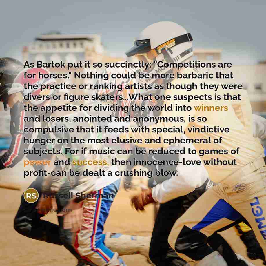 “As Bartok put it so succinctly: "Competitions are for horses." Nothing could be more barbaric that the practice or ranking artists as though they were divers or figure skaters…What one suspects is that the appetite for dividing the world into winners and losers, anointed and anonymous, is so…” quote by Russell Sherman