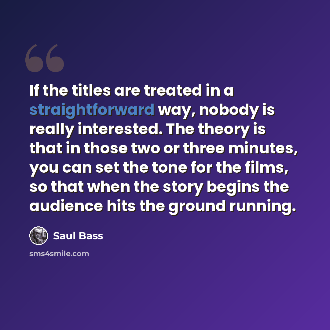 “If the titles are treated in a straightforward way, nobody is really interested. The theory is that in those two or three minutes, you can set the tone for the films, so that when the story begins the audience hits the ground running.” quote by Saul Bass