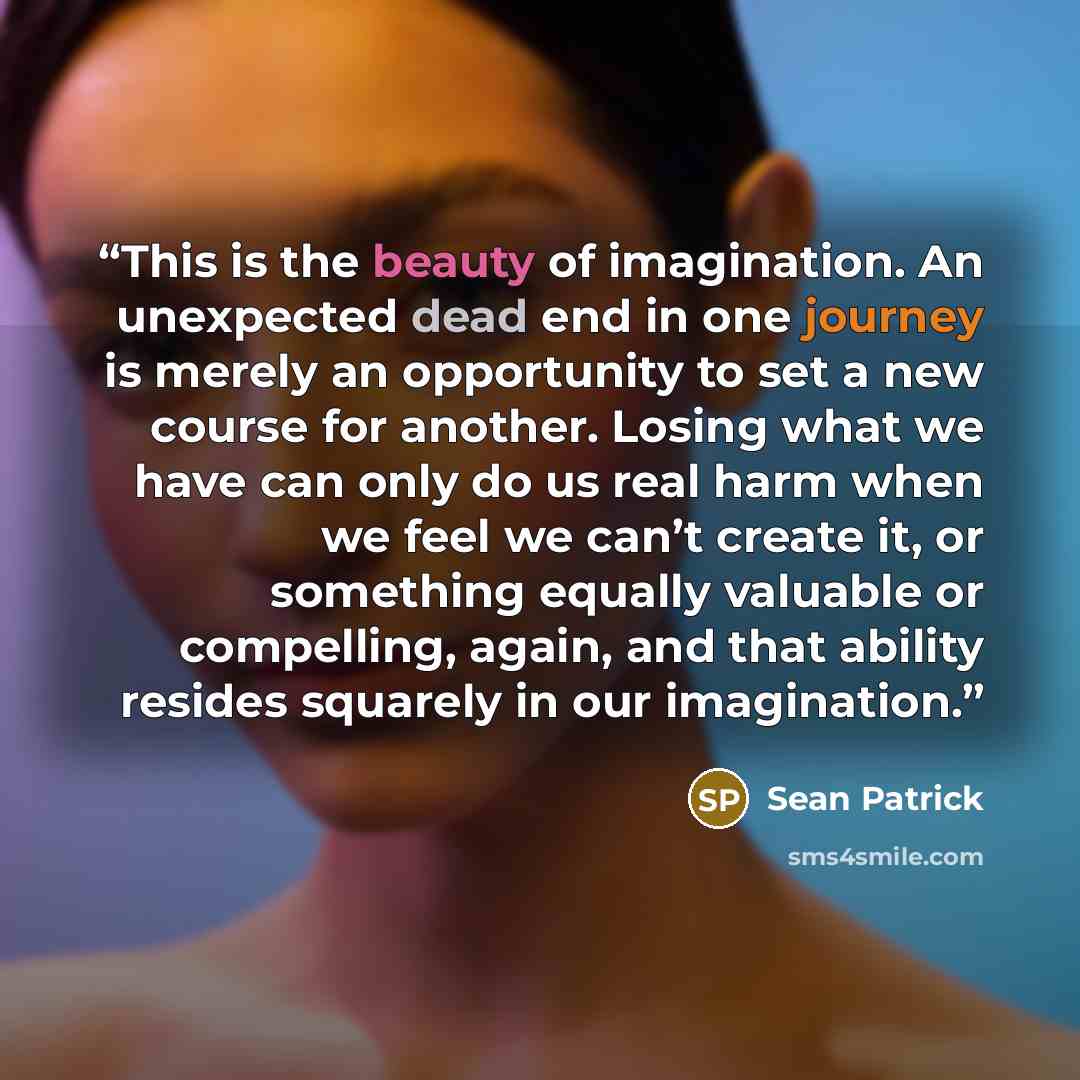 “This is the beauty of imagination. An unexpected dead end in one journey is merely an opportunity to set a new course for another. Losing what we have can only do us real harm when we feel we can’t create it, or something equally valuable or compelling, again, and that ability resides squarely in…” quote by Sean Patrick