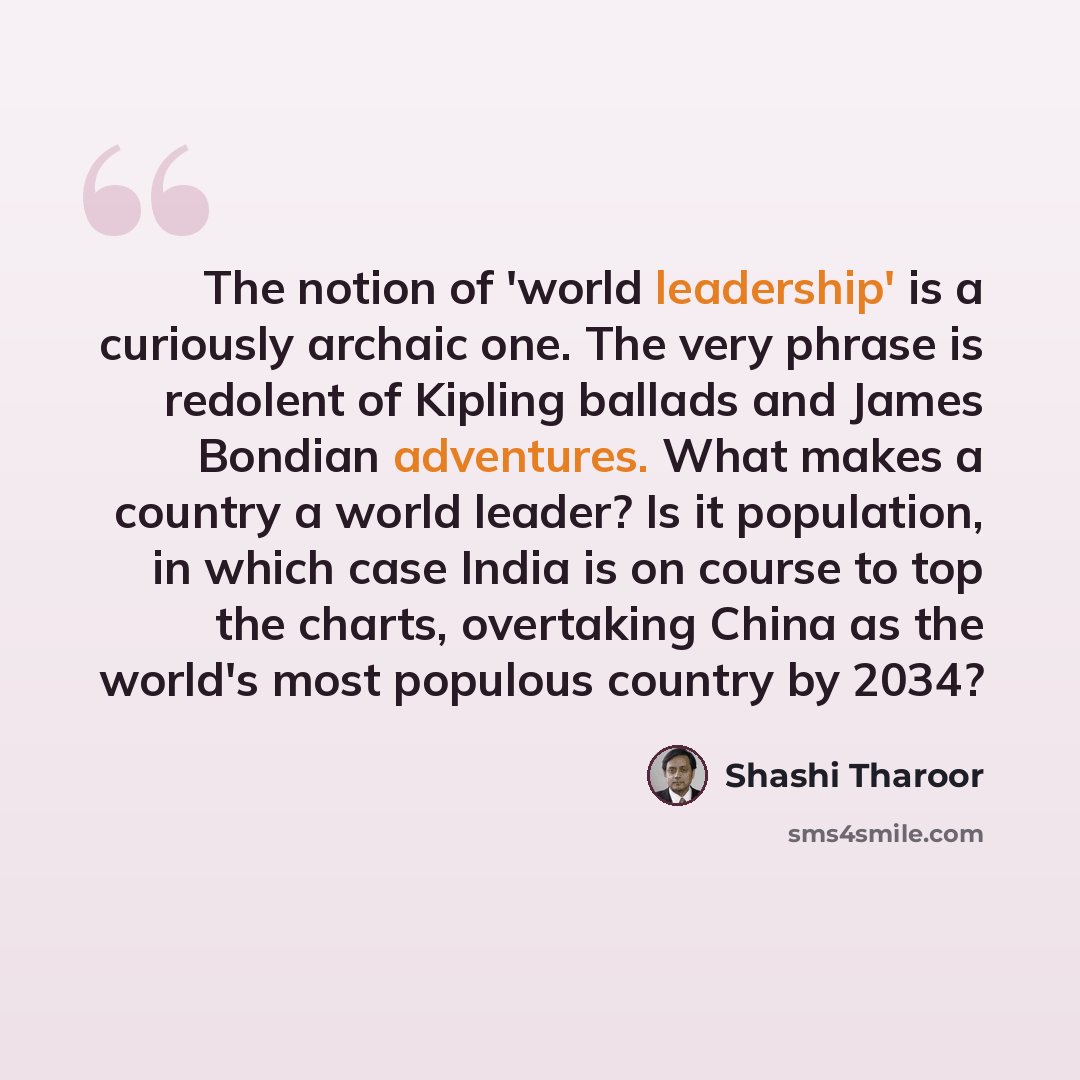 “The notion of 'world leadership' is a curiously archaic one. The very phrase is redolent of Kipling ballads and James Bondian adventures. What makes a country a world leader? Is it population, in which case India is on course to top the charts, overtaking China as the world's most populous country…” quote by Shashi Tharoor