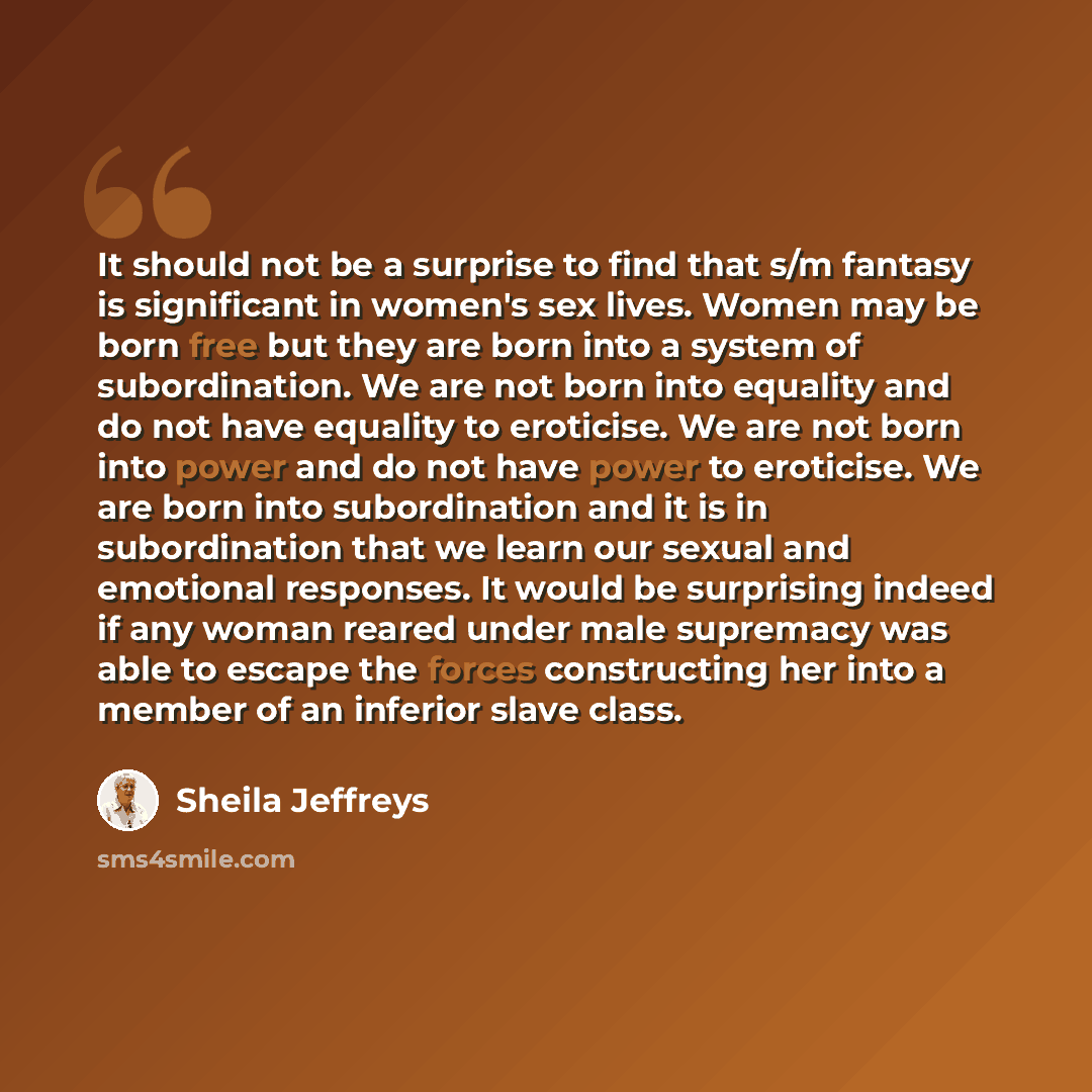 “It should not be a surprise to find that s/m fantasy is significant in women's sex lives. Women may be born free but they are born into a system of subordination. We are not born into equality and do not have equality to eroticise. We are not born into power and do not have power to eroticise. We…” quote by Sheila Jeffreys