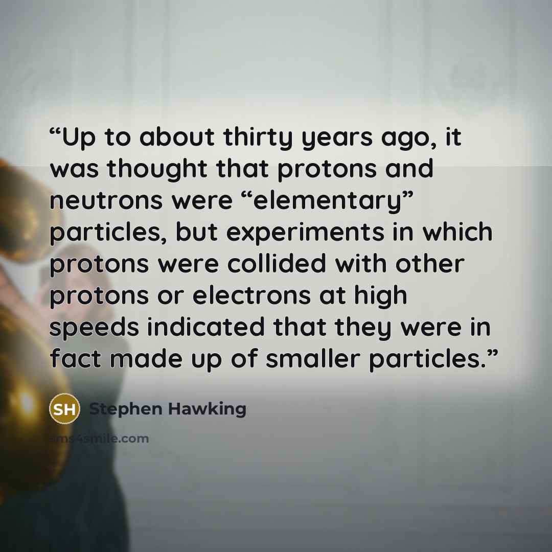 “Up to about thirty years ago, it was thought that protons and neutrons were “elementary” particles, but experiments in which protons were collided with other protons or electrons at high speeds indicated that they were in fact made up of smaller particles.” quote by Stephen Hawking