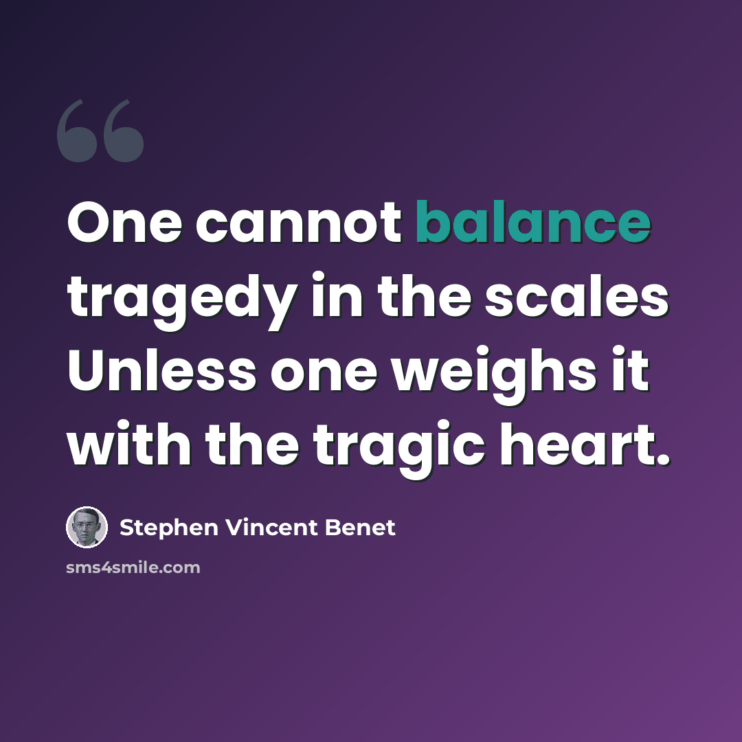 “One cannot balance tragedy in the scales Unless one weighs it with the tragic heart.” quote by Stephen Vincent Benet