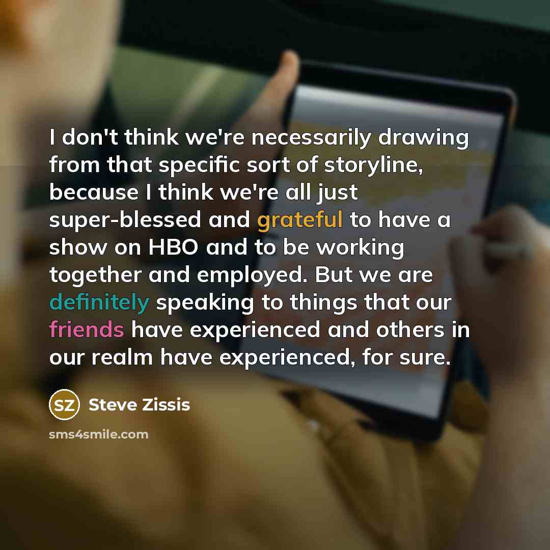 “I don't think we're necessarily drawing from that specific sort of storyline, because I think we're all just super-blessed and grateful to have a show on HBO and to be working together and employed. But we are definitely speaking to things that our friends have experienced and others in our realm…” quote by Steve Zissis
