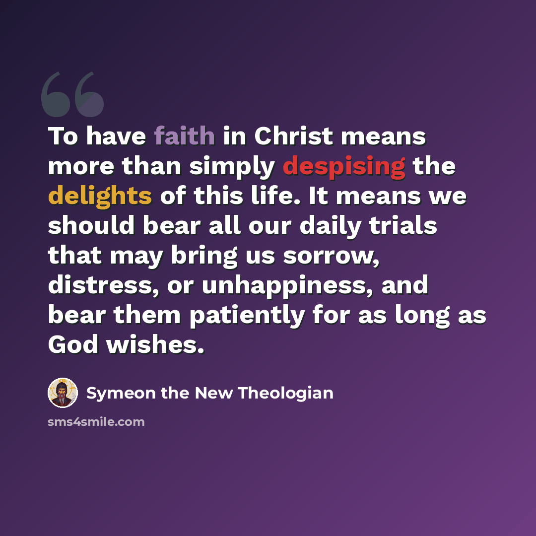 “To have faith in Christ means more than simply despising the delights of this life. It means we should bear all our daily trials that may bring us sorrow, distress, or unhappiness, and bear them patiently for as long as God wishes.” quote by Symeon the New Theologian