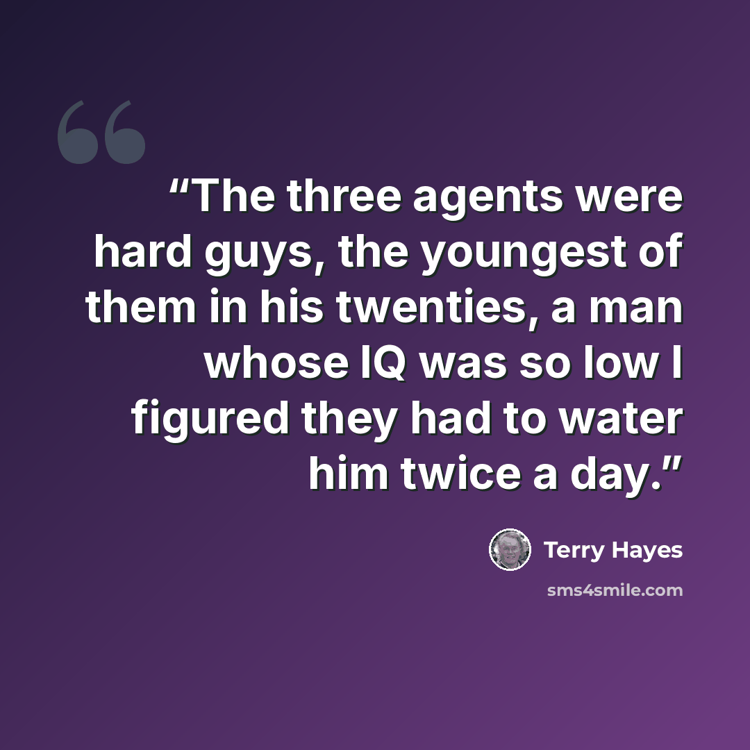 “The three agents were hard guys, the youngest of them in his twenties, a man whose IQ was so low I figured they had to water him twice a day.” quote by Terry Hayes