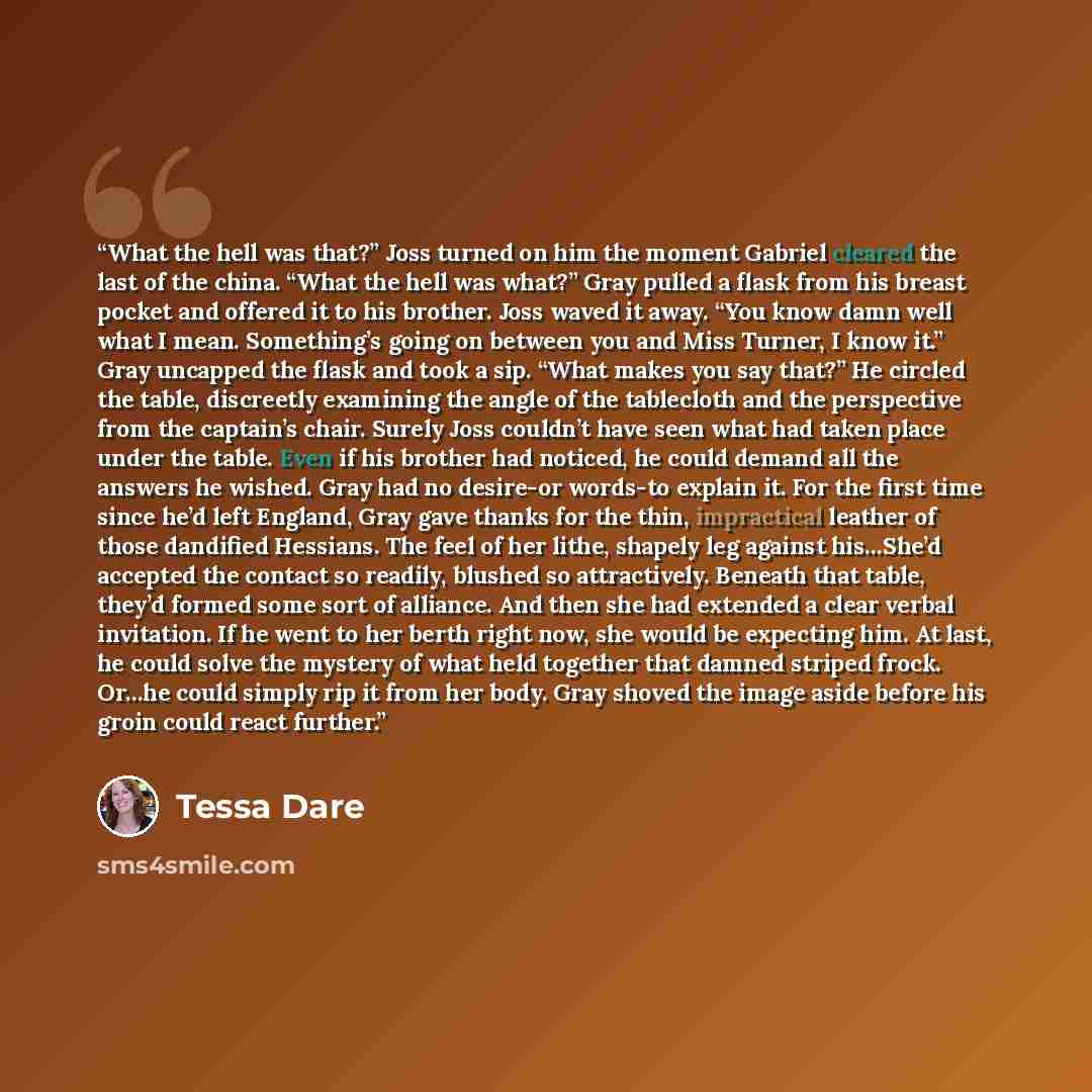 “What the hell was that?” Joss turned on him the moment Gabriel cleared the last of the china. “What the hell was what?” Gray pulled a flask from his breast pocket and offered it to his brother. Joss waved it away. “You know damn well what I mean. Something’s going on between you and Miss Turner, I…” quote by Tessa Dare