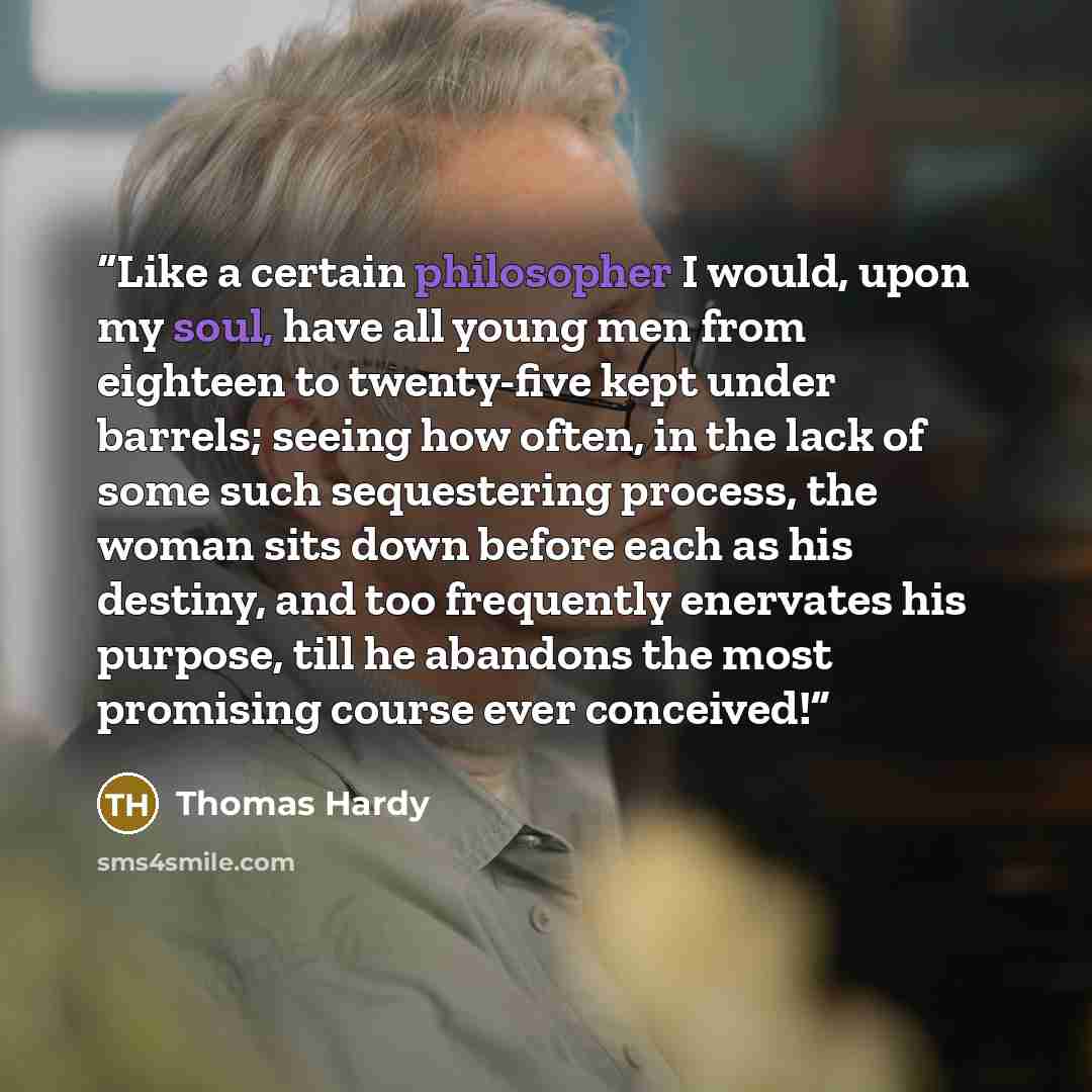 “Like a certain philosopher I would, upon my soul, have all young men from eighteen to twenty-five kept under barrels; seeing how often, in the lack of some such sequestering process, the woman sits down before each as his destiny, and too frequently enervates his purpose, till he abandons the most…” quote by Thomas Hardy