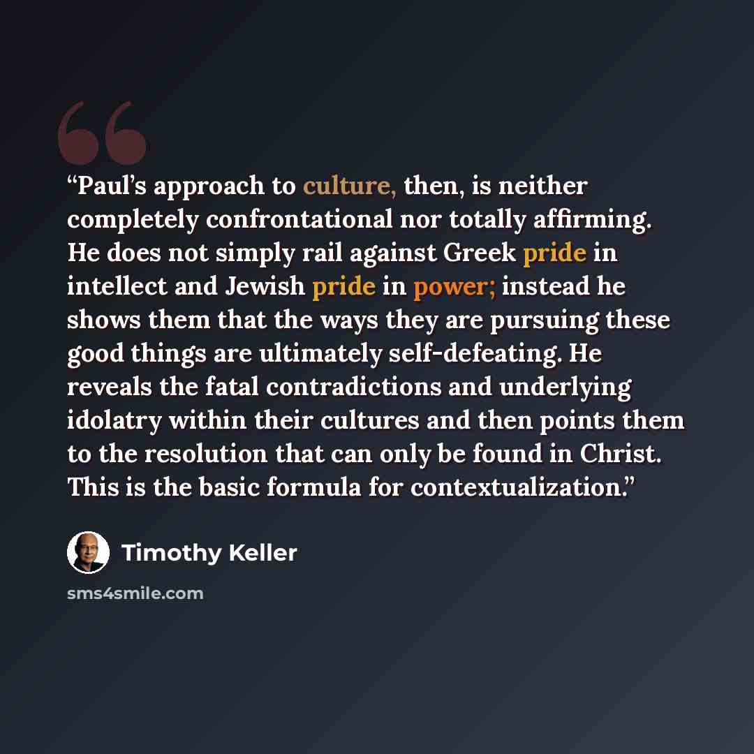 “Paul’s approach to culture, then, is neither completely confrontational nor totally affirming. He does not simply rail against Greek pride in intellect and Jewish pride in power; instead he shows them that the ways they are pursuing these good things are ultimately self-defeating. He reveals the…” quote by Timothy Keller