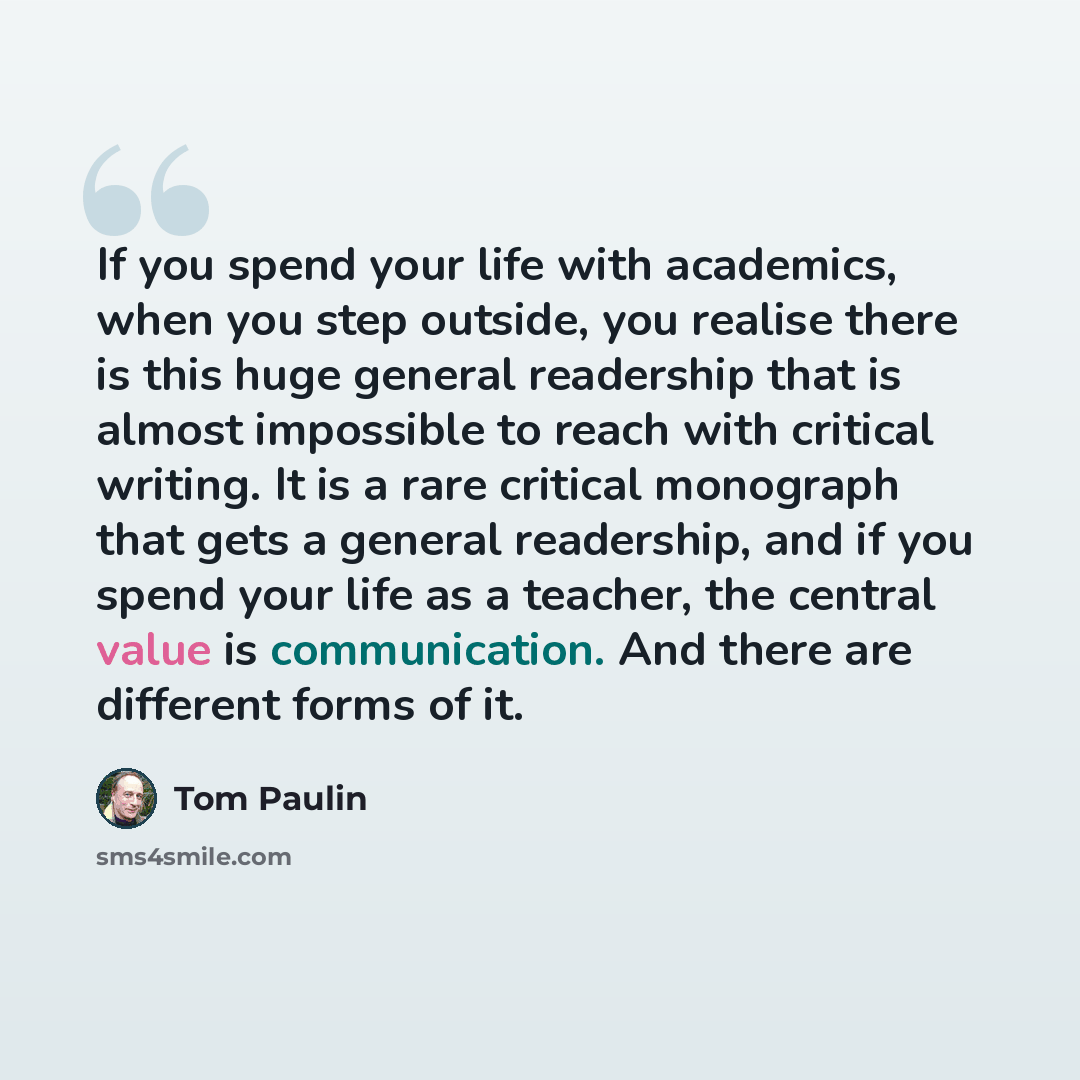 “If you spend your life with academics, when you step outside, you realise there is this huge general readership that is almost impossible to reach with critical writing. It is a rare critical monograph that gets a general readership, and if you spend your life as a teacher, the central value is…” quote by Tom Paulin