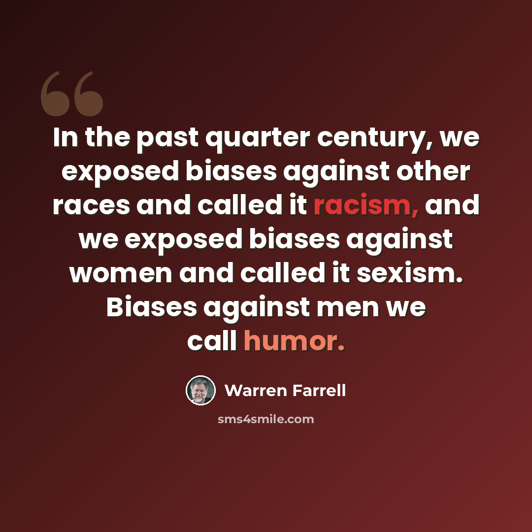 “In the past quarter century, we exposed biases against other races and called it racism, and we exposed biases against women and called it sexism. Biases against men we call humor.” quote by Warren Farrell