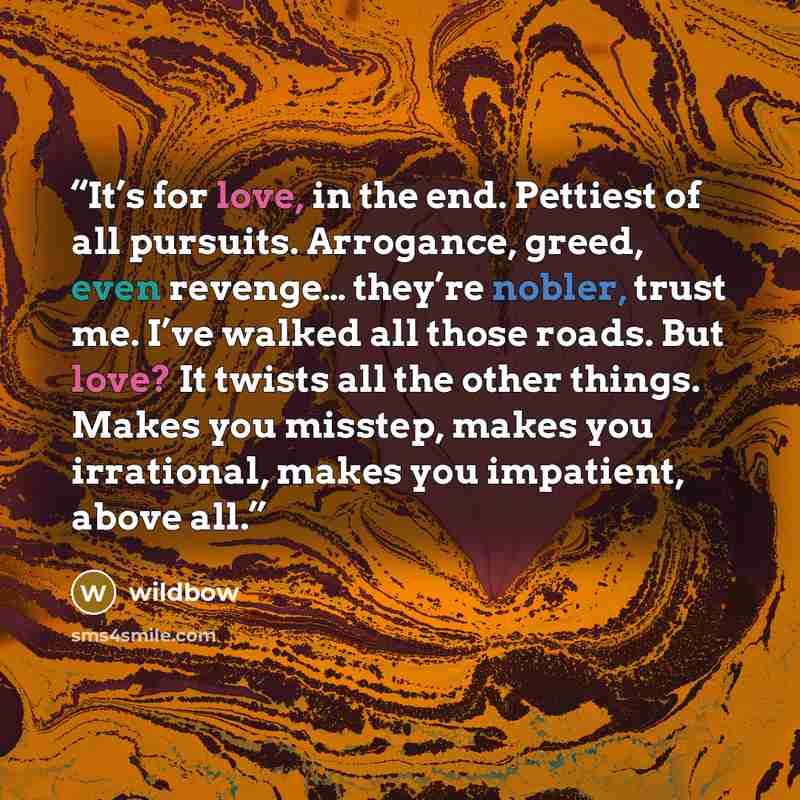 “It’s for love, in the end. Pettiest of all pursuits. Arrogance, greed, even revenge… they’re nobler, trust me. I’ve walked all those roads. But love? It twists all the other things. Makes you misstep, makes you irrational, makes you impatient, above all.” quote by wildbow