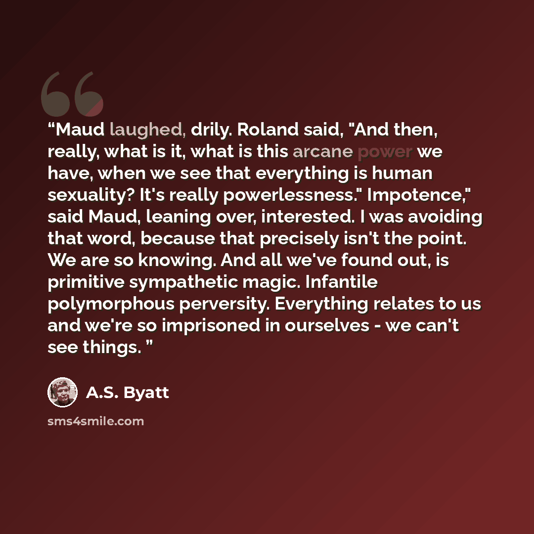 “Maud laughed, drily. Roland said, "And then, really, what is it, what is this arcane power we have, when we see that everything is human sexuality? It's really powerlessness." Impotence," said Maud, leaning over, interested. I was avoiding that word, because that precisely isn't the point. We are…” quote by A.S. Byatt