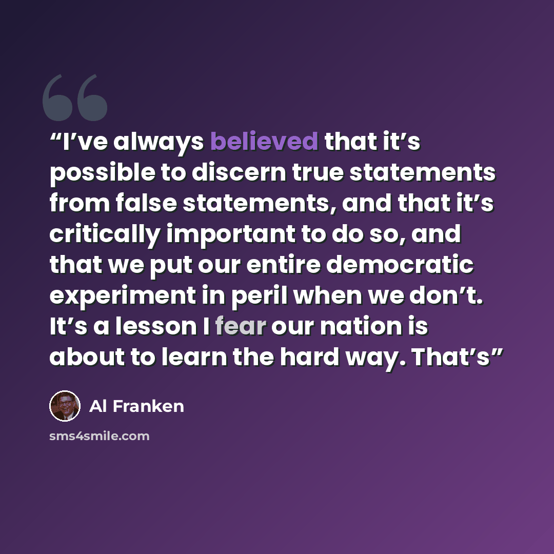 “I’ve always believed that it’s possible to discern true statements from false statements, and that it’s critically important to do so, and that we put our entire democratic experiment in peril when we don’t. It’s a lesson I fear our nation is about to learn the hard way. That’s” quote by Al Franken