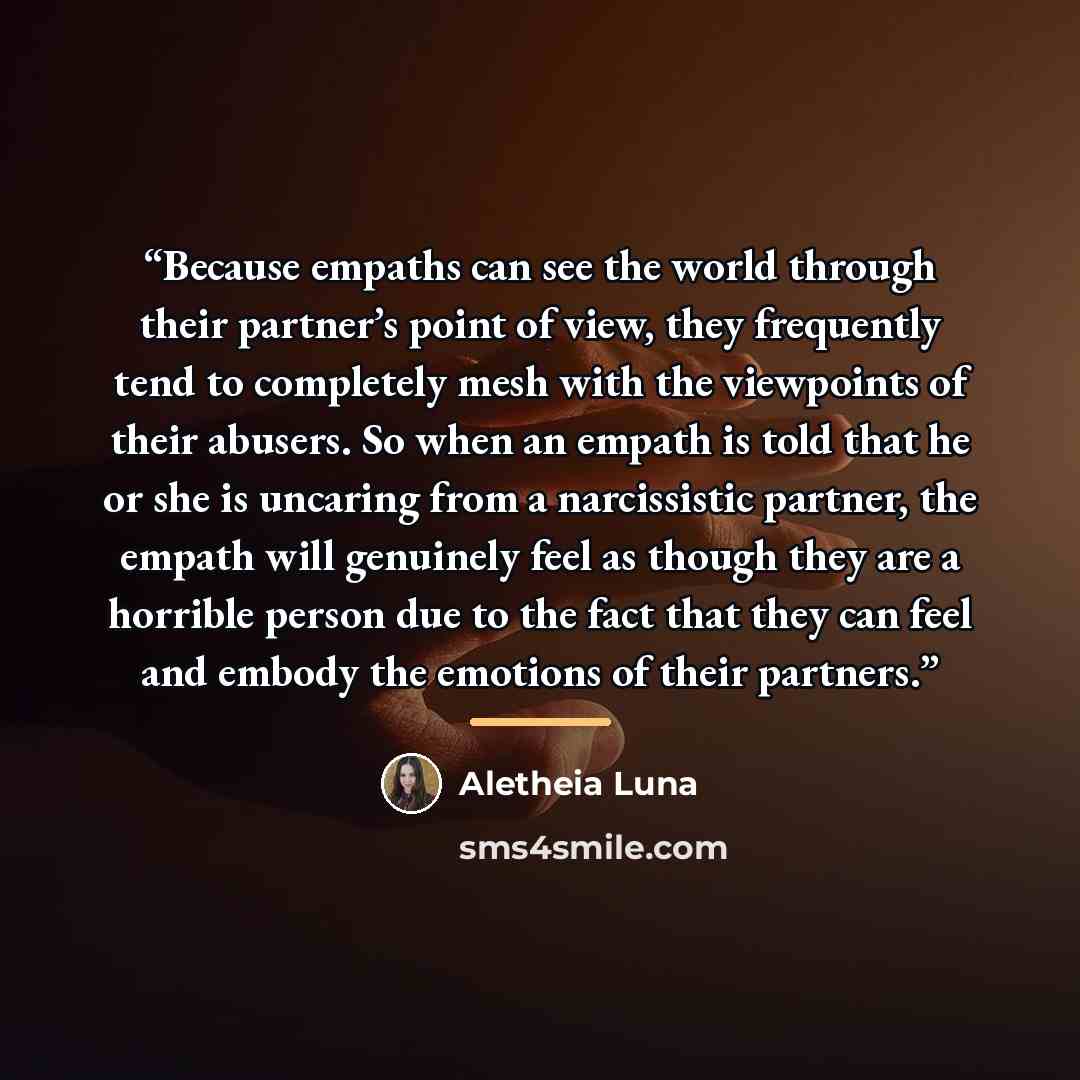 “Because empaths can see the world through their partner’s point of view, they frequently tend to completely mesh with the viewpoints of their abusers. So when an empath is told that he or she is uncaring from a narcissistic partner, the empath will genuinely feel as though they are a horrible…” quote by Aletheia Luna