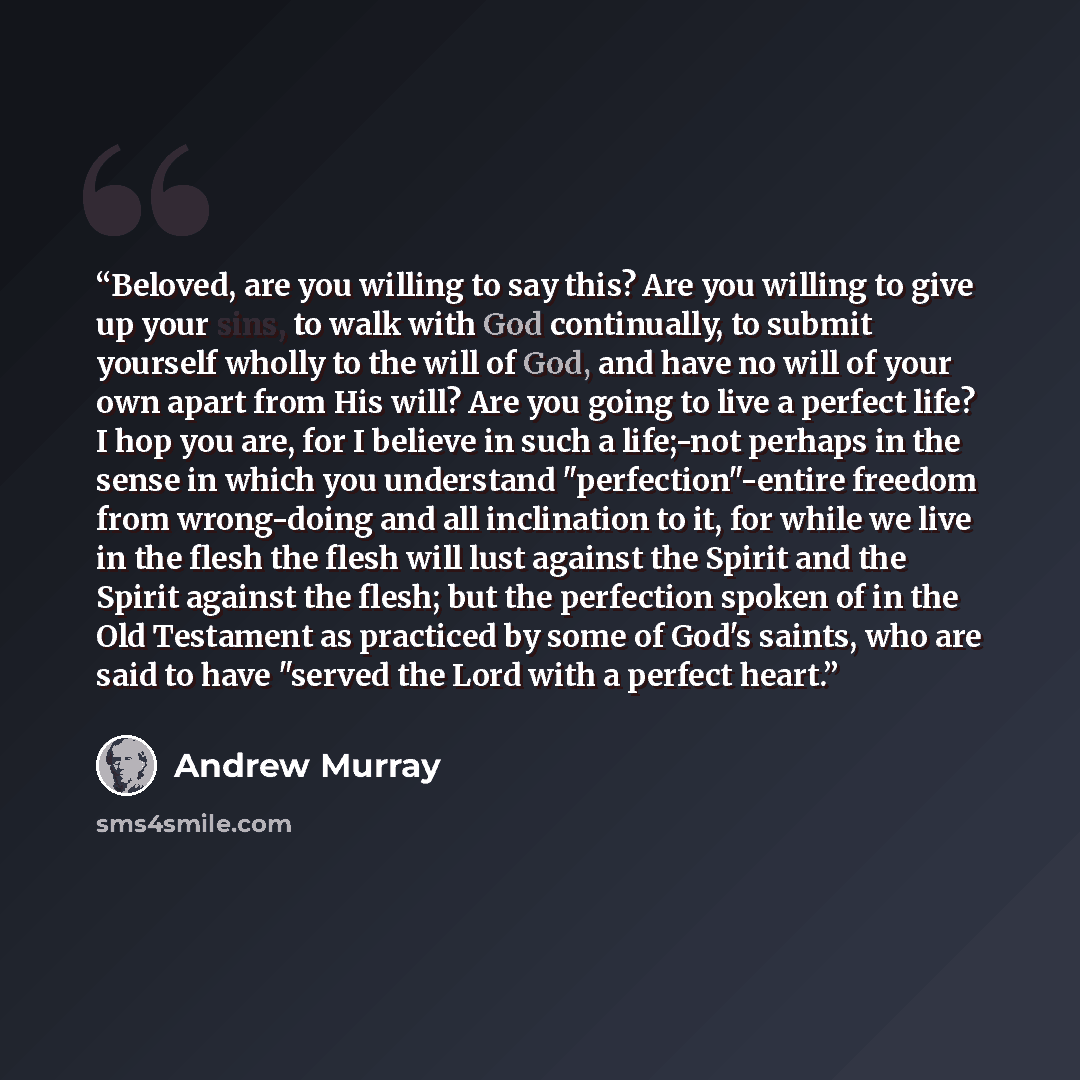 “Beloved, are you willing to say this? Are you willing to give up your sins, to walk with God continually, to submit yourself wholly to the will of God, and have no will of your own apart from His will? Are you going to live a perfect life? I hop you are, for I believe in such a life;-not perhaps…” quote by Andrew Murray