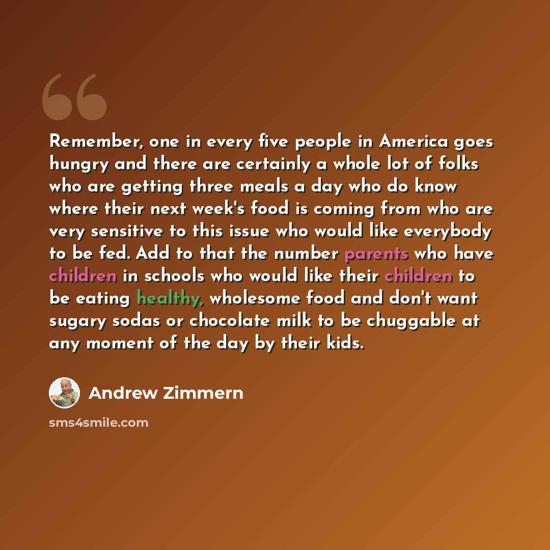 “Remember, one in every five people in America goes hungry and there are certainly a whole lot of folks who are getting three meals a day who do know where their next week's food is coming from who are very sensitive to this issue who would like everybody to be fed. Add to that the number parents…” quote by Andrew Zimmern
