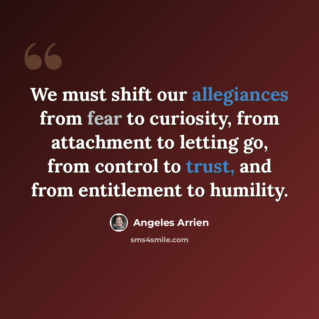 “We must shift our allegiances from fear to curiosity, from attachment to letting go, from control to trust, and from entitlement to humility.” quote by Angeles Arrien