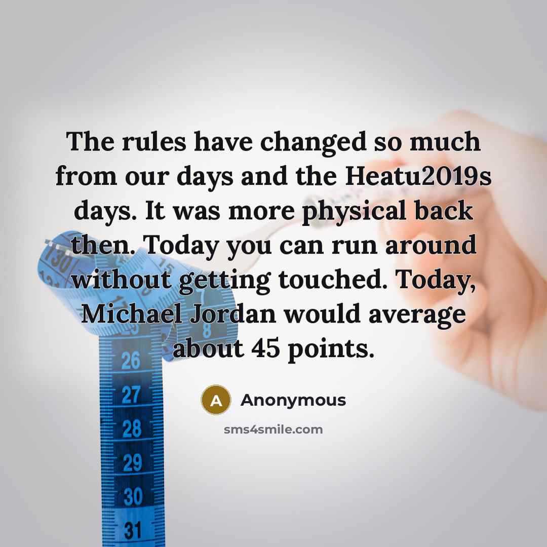 “The rules have changed so much from our days and the Heatu2019s days. It was more physical back then. Today you can run around without getting touched. Today, Michael Jordan would average about 45 points.” quote by Anonymous