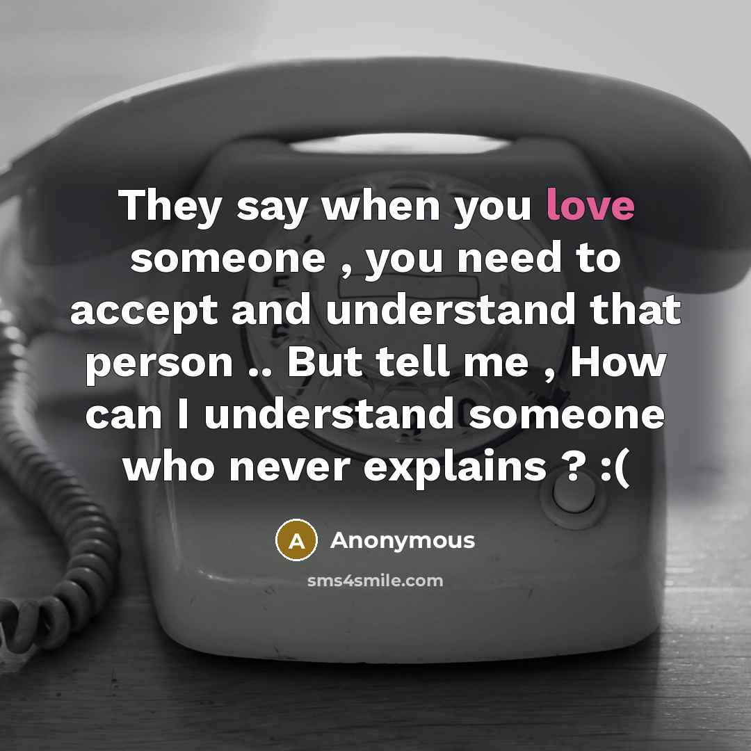 “They say when you love someone , you need to accept and understand that person .. But tell me , How can I understand someone who never explains ? :(” quote by Anonymous