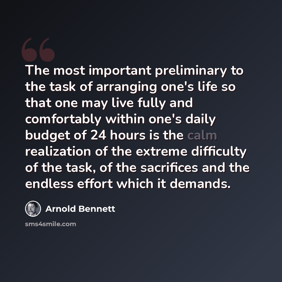 “The most important preliminary to the task of arranging one's life so that one may live fully and comfortably within one's daily budget of 24 hours is the calm realization of the extreme difficulty of the task, of the sacrifices and the endless effort which it demands.” quote by Arnold Bennett