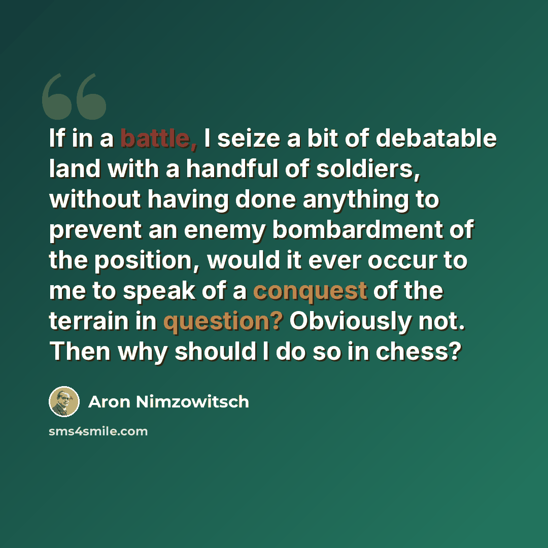 “If in a battle, I seize a bit of debatable land with a handful of soldiers, without having done anything to prevent an enemy bombardment of the position, would it ever occur to me to speak of a conquest of the terrain in question? Obviously not. Then why should I do so in chess?” quote by Aron Nimzowitsch