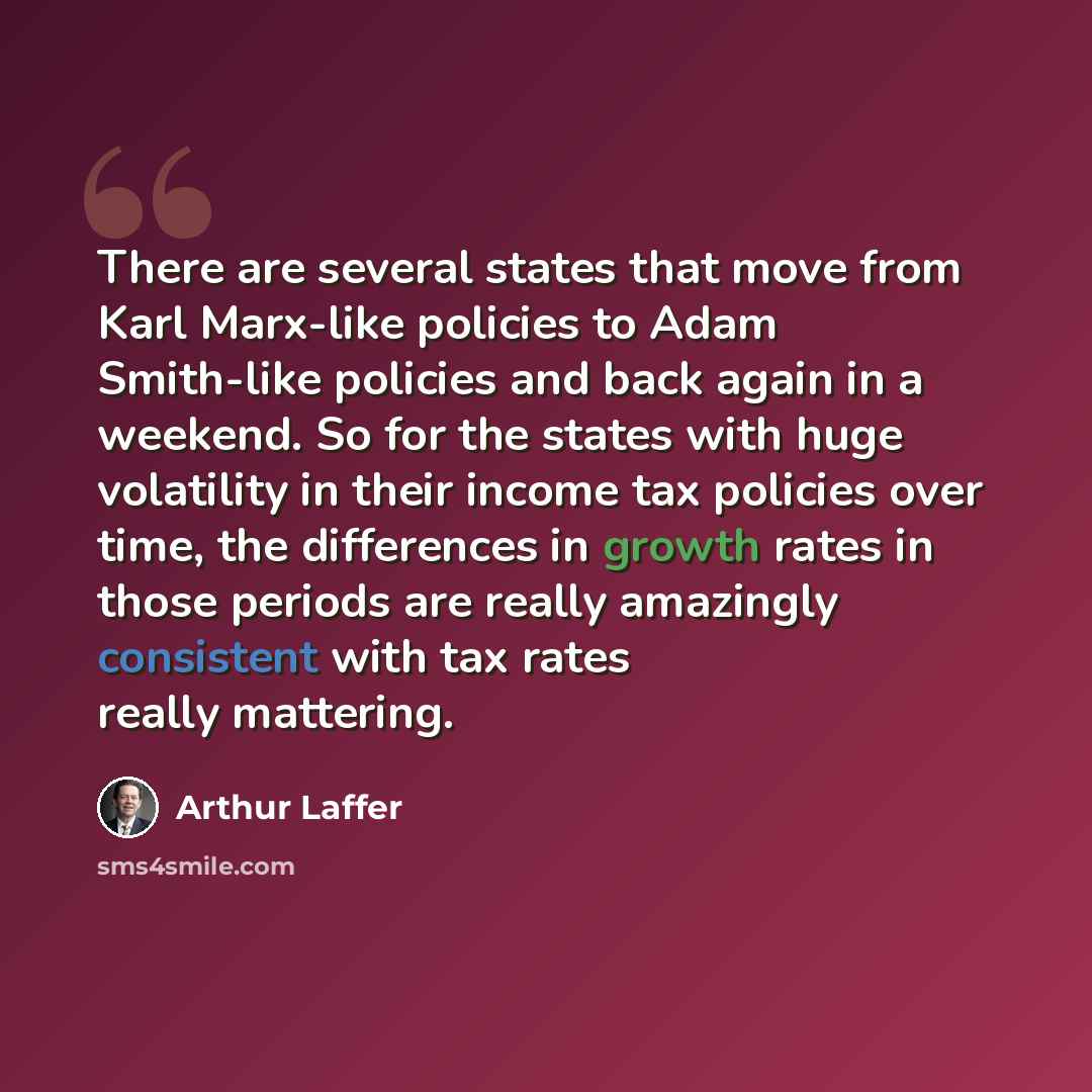“There are several states that move from Karl Marx-like policies to Adam Smith-like policies and back again in a weekend. So for the states with huge volatility in their income tax policies over time, the differences in growth rates in those periods are really amazingly consistent with tax rates…” quote by Arthur Laffer