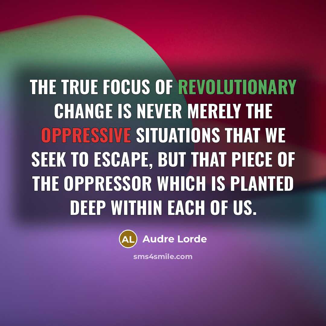 “The true focus of revolutionary change is never merely the oppressive situations that we seek to escape, but that piece of the oppressor which is planted deep within each of us.” quote by Audre Lorde
